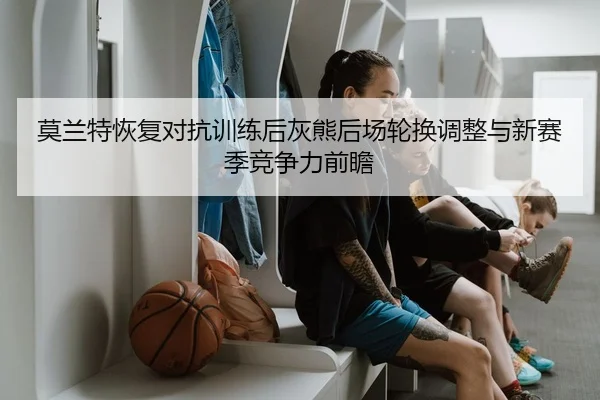 莫兰特恢复对抗训练后灰熊后场轮换调整与新赛季竞争力前瞻